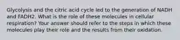 Glycolysis and the citric acid cycle led to the generation of NADH and FADH2. What is the role of these molecules in cellular respiration? Your answer should refer to the steps in which these molecules play their role and the results from their oxidation.