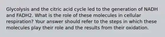 Glycolysis and the citric acid cycle led to the generation of NADH and FADH2. What is the role of these molecules in cellular respiration? Your answer should refer to the steps in which these molecules play their role and the results from their oxidation.