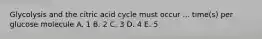 Glycolysis and the citric acid cycle must occur ... time(s) per glucose molecule A. 1 B. 2 C. 3 D. 4 E. 5