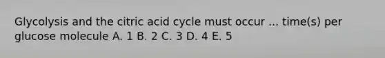 Glycolysis and the citric acid cycle must occur ... time(s) per glucose molecule A. 1 B. 2 C. 3 D. 4 E. 5