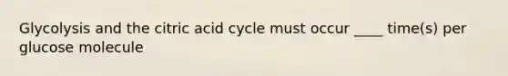 Glycolysis and the citric acid cycle must occur ____ time(s) per glucose molecule