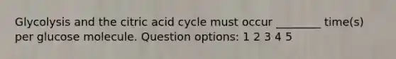 Glycolysis and the citric acid cycle must occur ________ time(s) per glucose molecule. Question options: 1 2 3 4 5