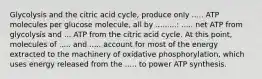 Glycolysis and the citric acid cycle, produce only ..... ATP molecules per glucose molecule, all by .........: ..... net ATP from glycolysis and ... ATP from the citric acid cycle. At this point, molecules of ..... and ..... account for most of the energy extracted to the machinery of oxidative phosphorylation, which uses energy released from the ..... to power ATP synthesis.