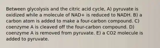 Between glycolysis and the citric acid cycle, A) pyruvate is oxidized while a molecule of NAD+ is reduced to NADH. B) a carbon atom is added to make a four-carbon compound. C) coenzyme A is cleaved off the four-carbon compound. D) coenzyme A is removed from pyruvate. E) a CO2 molecule is added to pyruvate.