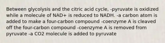 Between glycolysis and the citric acid cycle, -pyruvate is oxidized while a molecule of NAD+ is reduced to NADH. -a carbon atom is added to make a four-carbon compound -coenzyme A is cleaved off the four-carbon compound -coenzyme A is removed from pyruvate -a CO2 molecule is added to pyruvate