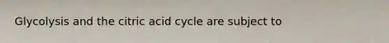 Glycolysis and the citric acid cycle are subject to