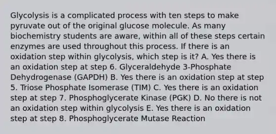 Glycolysis is a complicated process with ten steps to make pyruvate out of the original glucose molecule. As many biochemistry students are aware, within all of these steps certain enzymes are used throughout this process. If there is an oxidation step within glycolysis, which step is it? A. Yes there is an oxidation step at step 6. Glyceraldehyde 3-Phosphate Dehydrogenase (GAPDH) B. Yes there is an oxidation step at step 5. Triose Phosphate Isomerase (TIM) C. Yes there is an oxidation step at step 7. Phosphoglycerate Kinase (PGK) D. No there is not an oxidation step within glycolysis E. Yes there is an oxidation step at step 8. Phosphoglycerate Mutase Reaction