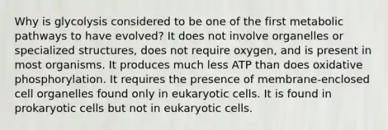 Why is glycolysis considered to be one of the first metabolic pathways to have evolved? It does not involve organelles or specialized structures, does not require oxygen, and is present in most organisms. It produces much less ATP than does oxidative phosphorylation. It requires the presence of membrane-enclosed cell organelles found only in eukaryotic cells. It is found in prokaryotic cells but not in eukaryotic cells.