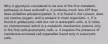 Why is glycolysis considered to be one of the first metabolic pathways to have evolved? a. It produces much less ATP than does oxidative phosphorylation. b. It is found in the cytosol, does not involve oxygen, and is present in most organisms. c. It is found in prokaryotic cells but not in eukaryotic cells. d. It relies on chemiosmosis which is a metabolic mechanism present only in the first cells-prokaryotic cells. e. It requires the presence of membrane-enclosed cell organelles found only in eukaryotic cells.