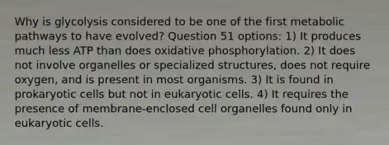 Why is glycolysis considered to be one of the first metabolic pathways to have evolved? Question 51 options: 1) It produces much less ATP than does oxidative phosphorylation. 2) It does not involve organelles or specialized structures, does not require oxygen, and is present in most organisms. 3) It is found in prokaryotic cells but not in eukaryotic cells. 4) It requires the presence of membrane-enclosed cell organelles found only in eukaryotic cells.