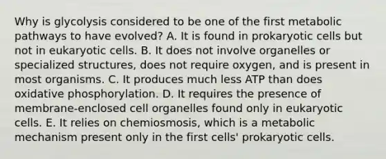 Why is glycolysis considered to be one of the first metabolic pathways to have evolved? A. It is found in prokaryotic cells but not in eukaryotic cells. B. It does not involve organelles or specialized structures, does not require oxygen, and is present in most organisms. C. It produces much less ATP than does oxidative phosphorylation. D. It requires the presence of membrane-enclosed cell organelles found only in eukaryotic cells. E. It relies on chemiosmosis, which is a metabolic mechanism present only in the first cells' prokaryotic cells.