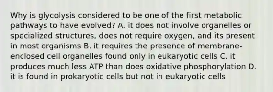 Why is glycolysis considered to be one of the first metabolic pathways to have evolved? A. it does not involve organelles or specialized structures, does not require oxygen, and its present in most organisms B. it requires the presence of membrane-enclosed cell organelles found only in <a href='https://www.questionai.com/knowledge/kb526cpm6R-eukaryotic-cells' class='anchor-knowledge'>eukaryotic cells</a> C. it produces much less ATP than does <a href='https://www.questionai.com/knowledge/kFazUb9IwO-oxidative-phosphorylation' class='anchor-knowledge'>oxidative phosphorylation</a> D. it is found in prokaryotic cells but not in eukaryotic cells