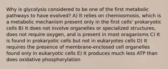 Why is glycolysis considered to be one of the first metabolic pathways to have evolved? A) It relies on chemiosmosis, which is a metabolic mechanism present only in the first cells' prokaryotic cells B) It does not involve organelles or specialized structures, does not require oxygen, and is present in most oraganisms C) It is found in prokaryotic cells but not in eukaryotes cells D) It requires the presence of membrane-enclosed cell organelles found only in eukaryotic cells E) It produces much less ATP than does oxidative phosphorylation