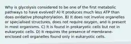 Why is glycolysis considered to be one of the first metabolic pathways to have evolved? A) It produces much less ATP than does oxidative phosphorylation. B) It does not involve organelles or specialised structures, does not require oxygen, and is present in most organisms. C) It is found in prokaryotic cells but not in eukaryotic cells. D) It requires the presence of membrane-enclosed cell organelles found only in eukaryotic cells.