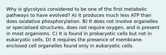 Why is glycolysis considered to be one of the first metabolic pathways to have evolved? A) It produces much less ATP than does oxidative phosphorylation. B) It does not involve organelles or specialised structures, does not require oxygen, and is present in most organisms. C) It is found in prokaryotic cells but not in eukaryotic cells. D) It requires the presence of membrane-enclosed cell organelles found only in eukaryotic cells.