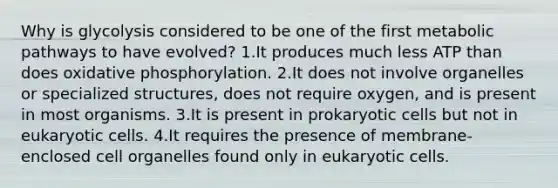 Why is glycolysis considered to be one of the first metabolic pathways to have evolved? 1.It produces much less ATP than does oxidative phosphorylation. 2.It does not involve organelles or specialized structures, does not require oxygen, and is present in most organisms. 3.It is present in prokaryotic cells but not in eukaryotic cells. 4.It requires the presence of membrane-enclosed cell organelles found only in eukaryotic cells.