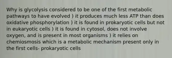 Why is glycolysis considered to be one of the first metabolic pathways to have evolved ) it produces much less ATP than does oxidative phosphorylation ) it is found in prokaryotic cells but not in eukaryotic cells ) it is found in cytosol, does not involve oxygen, and is present in most organisms ) it relies on chemiosmosis which is a metabolic mechanism present only in the first cells- prokaryotic cells