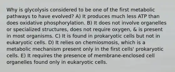 Why is glycolysis considered to be one of the first metabolic pathways to have evolved? A) It produces much less ATP than does oxidative phosphorylation. B) It does not involve organelles or specialized structures, does not require oxygen, & is present in most organisms. C) It is found in prokaryotic cells but not in eukaryotic cells. D) It relies on chemiosmosis, which is a metabolic mechanism present only in the first cells' prokaryotic cells. E) It requires the presence of membrane-enclosed cell organelles found only in eukaryotic cells.