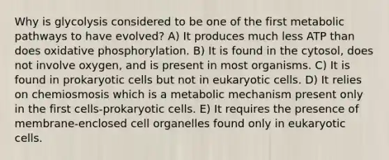 Why is glycolysis considered to be one of the first metabolic pathways to have evolved? A) It produces much less ATP than does oxidative phosphorylation. B) It is found in the cytosol, does not involve oxygen, and is present in most organisms. C) It is found in prokaryotic cells but not in eukaryotic cells. D) It relies on chemiosmosis which is a metabolic mechanism present only in the first cells-prokaryotic cells. E) It requires the presence of membrane-enclosed cell organelles found only in eukaryotic cells.