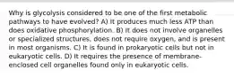 Why is glycolysis considered to be one of the first metabolic pathways to have evolved? A) It produces much less ATP than does oxidative phosphorylation. B) It does not involve organelles or specialized structures, does not require oxygen, and is present in most organisms. C) It is found in prokaryotic cells but not in eukaryotic cells. D) It requires the presence of membrane-enclosed cell organelles found only in eukaryotic cells.