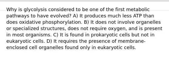 Why is glycolysis considered to be one of the first metabolic pathways to have evolved? A) It produces much less ATP than does oxidative phosphorylation. B) It does not involve organelles or specialized structures, does not require oxygen, and is present in most organisms. C) It is found in prokaryotic cells but not in eukaryotic cells. D) It requires the presence of membrane-enclosed cell organelles found only in eukaryotic cells.