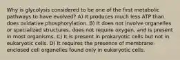 Why is glycolysis considered to be one of the first metabolic pathways to have evolved? A) It produces much less ATP than does oxidative phosphorylation. B) It does not involve organelles or specialized structures, does not require oxygen, and is present in most organisms. C) It is present in prokaryotic cells but not in eukaryotic cells. D) It requires the presence of membrane-enclosed cell organelles found only in eukaryotic cells.