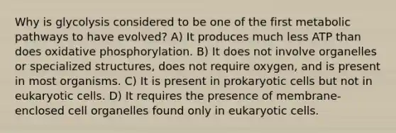 Why is glycolysis considered to be one of the first metabolic pathways to have evolved? A) It produces much less ATP than does oxidative phosphorylation. B) It does not involve organelles or specialized structures, does not require oxygen, and is present in most organisms. C) It is present in prokaryotic cells but not in eukaryotic cells. D) It requires the presence of membrane-enclosed cell organelles found only in eukaryotic cells.