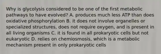 Why is glycolysis considered to be one of the first metabolic pathways to have evolved? A. produces much less ATP than does oxidative phosphorylation B. it does not involve organelles or specialized structures, does not require oxygen, and is present in all living organisms C. it is found in all prokaryotic cells but not eukaryotic D. relies on chemiosmosis, which is a metabolic mechanism present in only prokaryotic cells