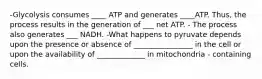 -Glycolysis consumes ____ ATP and generates ____ATP. Thus, the process results in the generation of ___ net ATP. - The process also generates ___ NADH. -What happens to pyruvate depends upon the presence or absence of ________________ in the cell or upon the availability of _____________ in mitochondria - containing cells.