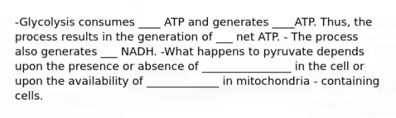 -Glycolysis consumes ____ ATP and generates ____ATP. Thus, the process results in the generation of ___ net ATP. - The process also generates ___ NADH. -What happens to pyruvate depends upon the presence or absence of ________________ in the cell or upon the availability of _____________ in mitochondria - containing cells.