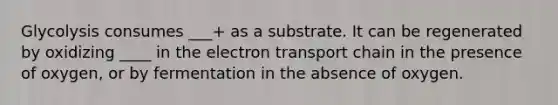 Glycolysis consumes ___+ as a substrate. It can be regenerated by oxidizing ____ in the electron transport chain in the presence of oxygen, or by fermentation in the absence of oxygen.