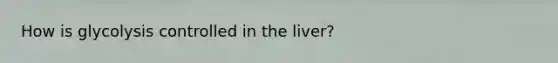 How is glycolysis controlled in the liver?