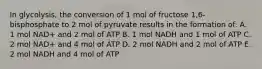 In glycolysis, the conversion of 1 mol of fructose 1,6-bisphosphate to 2 mol of pyruvate results in the formation of: A. 1 mol NAD+ and 2 mol of ATP B. 1 mol NADH and 1 mol of ATP C. 2 mol NAD+ and 4 mol of ATP D. 2 mol NADH and 2 mol of ATP E. 2 mol NADH and 4 mol of ATP