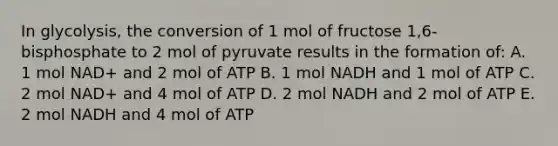 In glycolysis, the conversion of 1 mol of fructose 1,6-bisphosphate to 2 mol of pyruvate results in the formation of: A. 1 mol NAD+ and 2 mol of ATP B. 1 mol NADH and 1 mol of ATP C. 2 mol NAD+ and 4 mol of ATP D. 2 mol NADH and 2 mol of ATP E. 2 mol NADH and 4 mol of ATP