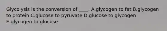 Glycolysis is the conversion of ____. A.glycogen to fat B.glycogen to protein C.glucose to pyruvate D.glucose to glycogen E.glycogen to glucose