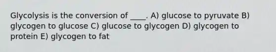 Glycolysis is the conversion of ____. A) ​glucose to pyruvate B) ​glycogen to glucose C) glucose to glycogen D) glycogen to protein E) glycogen to fat