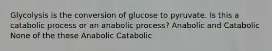 Glycolysis is the conversion of glucose to pyruvate. Is this a catabolic process or an anabolic process? Anabolic and Catabolic None of the these Anabolic Catabolic