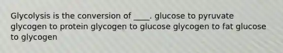 Glycolysis is the conversion of ____. glucose to pyruvate ​glycogen to protein ​glycogen to glucose ​glycogen to fat ​glucose to glycogen