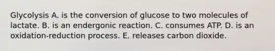 Glycolysis A. is the conversion of glucose to two molecules of lactate. B. is an endergonic reaction. C. consumes ATP. D. is an oxidation-reduction process. E. releases carbon dioxide.