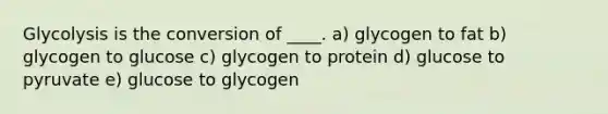 Glycolysis is the conversion of ____. a) ​glycogen to fat b) ​glycogen to glucose c) glycogen to protein d) glucose to pyruvate e) glucose to glycogen