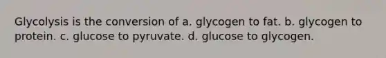 Glycolysis is the conversion of a. glycogen to fat. b. glycogen to protein. c. glucose to pyruvate. d. glucose to glycogen.