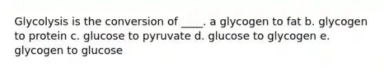 Glycolysis is the conversion of ____. a glycogen to fat b. glycogen to protein c. glucose to pyruvate d. glucose to glycogen e. glycogen to glucose