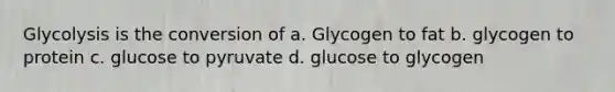 Glycolysis is the conversion of a. Glycogen to fat b. glycogen to protein c. glucose to pyruvate d. glucose to glycogen