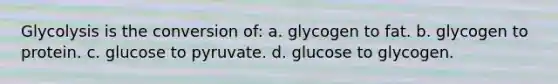 Glycolysis is the conversion of: a. glycogen to fat. b. glycogen to protein. c. glucose to pyruvate. d. glucose to glycogen.