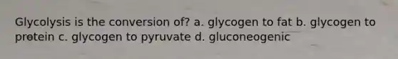 Glycolysis is the conversion of? a. glycogen to fat b. glycogen to protein c. glycogen to pyruvate d. gluconeogenic