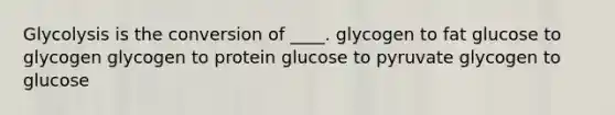 ​Glycolysis is the conversion of ____. ​glycogen to fat ​glucose to glycogen ​glycogen to protein ​glucose to pyruvate ​glycogen to glucose