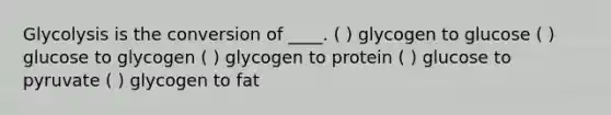 Glycolysis is the conversion of ____. ( ) glycogen to glucose ( ) glucose to glycogen ( ) glycogen to protein ( ) glucose to pyruvate ( ) glycogen to fat