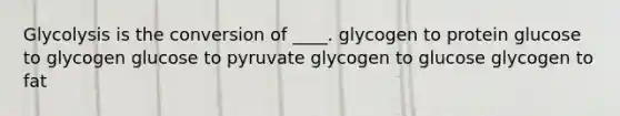 Glycolysis is the conversion of ____. glycogen to protein glucose to glycogen glucose to pyruvate glycogen to glucose glycogen to fat