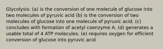 Glycolysis: (a) is the conversion of one molecule of glucose into two molecules of pyruvic acid (b) is the conversion of two molecules of glucose into one molecule of pyruvic acid. (c) concludes with formation of acetyl coenzyme A. (d) generates a usable total of 4 ATP molecules. (e) requires oxygen for efficient conversion of glucose into pyruvic acid