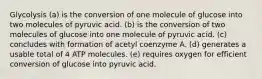 Glycolysis (a) is the conversion of one molecule of glucose into two molecules of pyruvic acid. (b) is the conversion of two molecules of glucose into one molecule of pyruvic acid. (c) concludes with formation of acetyl coenzyme A. (d) generates a usable total of 4 ATP molecules. (e) requires oxygen for efficient conversion of glucose into pyruvic acid.